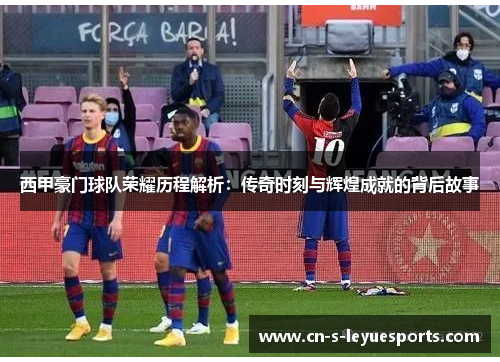 西甲豪门球队荣耀历程解析：传奇时刻与辉煌成就的背后故事