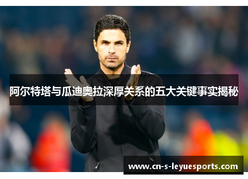 阿尔特塔与瓜迪奥拉深厚关系的五大关键事实揭秘