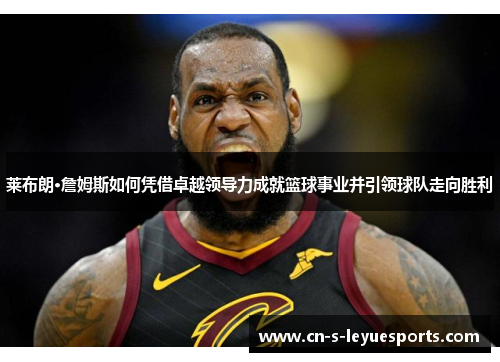 莱布朗·詹姆斯如何凭借卓越领导力成就篮球事业并引领球队走向胜利
