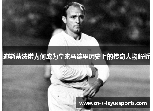迪斯蒂法诺为何成为皇家马德里历史上的传奇人物解析