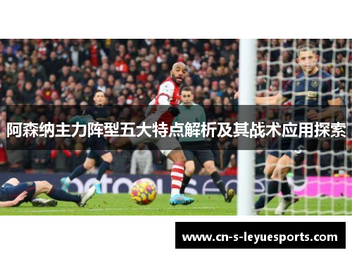 阿森纳主力阵型五大特点解析及其战术应用探索 阿森纳主力阵型五大特点解析及其战术应用探索