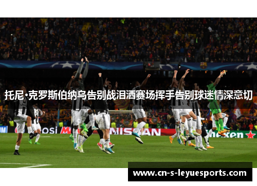 托尼·克罗斯伯纳乌告别战泪洒赛场挥手告别球迷情深意切